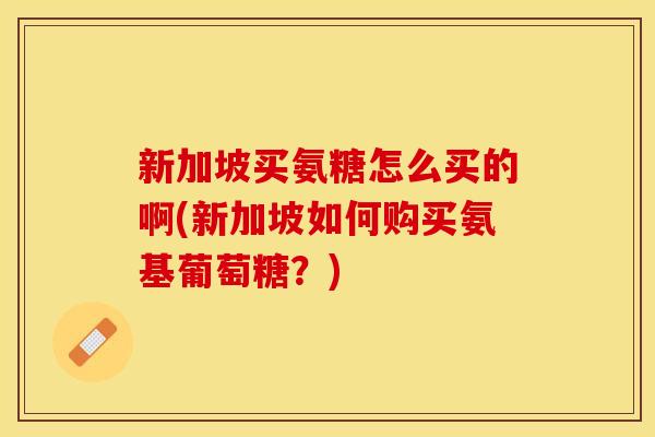 新加坡买氨糖怎么买的啊(新加坡如何购买氨基葡萄糖？)