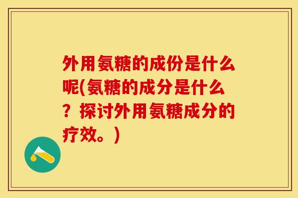 外用氨糖的成份是什么呢(氨糖的成分是什么？探讨外用氨糖成分的疗效。)