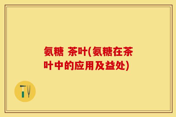 氨糖 茶叶(氨糖在茶叶中的应用及益处)-第1张图片-关节保镖