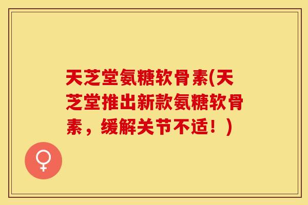 天芝堂氨糖软骨素(天芝堂推出新款氨糖软骨素，缓解关节不适！)