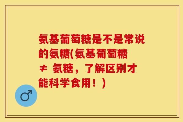 氨基葡萄糖是不是常说的氨糖(氨基葡萄糖 ≠ 氨糖，了解区别才能科学食用！)