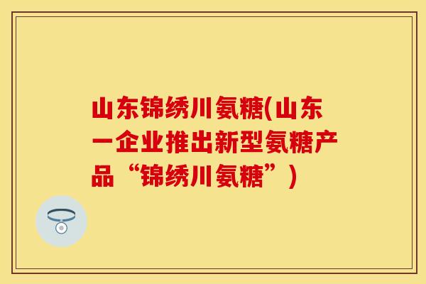 山东锦绣川氨糖(山东一企业推出新型氨糖产品“锦绣川氨糖”)