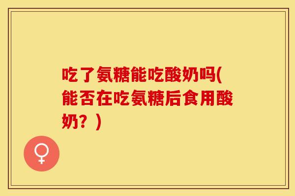 吃了氨糖能吃酸奶吗(能否在吃氨糖后食用酸奶？)
