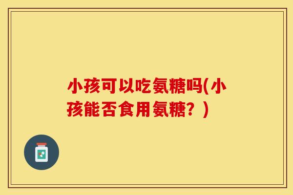 小孩可以吃氨糖吗(小孩能否食用氨糖？)