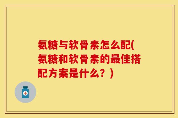 氨糖与软骨素怎么配(氨糖和软骨素的最佳搭配方案是什么？)-第1张图片-关节保镖