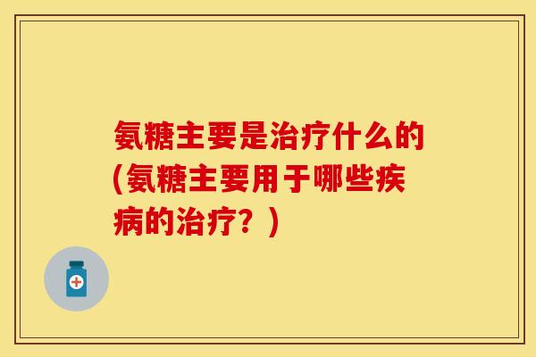 氨糖主要是治疗什么的(氨糖主要用于哪些疾病的治疗？)