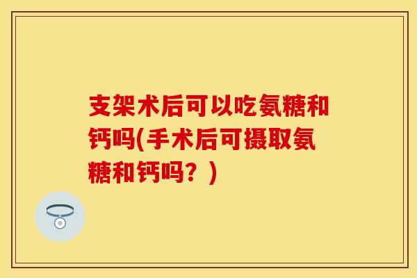 支架术后可以吃氨糖和钙吗(手术后可摄取氨糖和钙吗？)