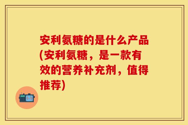 安利氨糖的是什么产品(安利氨糖，是一款有效的营养补充剂，值得推荐)