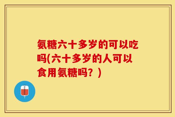 氨糖六十多岁的可以吃吗(六十多岁的人可以食用氨糖吗？)