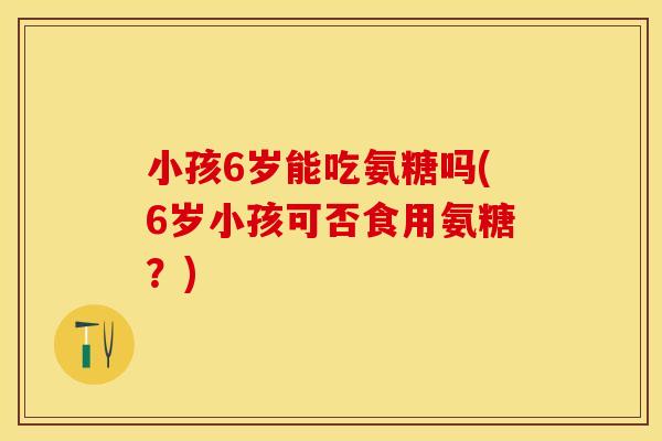 小孩6岁能吃氨糖吗(6岁小孩可否食用氨糖？)
