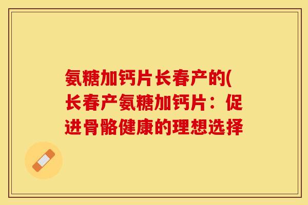 氨糖加钙片长春产的(长春产氨糖加钙片：促进骨骼健康的理想选择