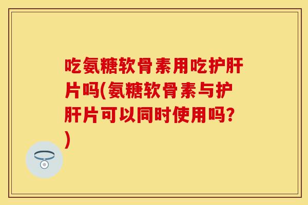 吃氨糖软骨素用吃护肝片吗(氨糖软骨素与护肝片可以同时使用吗？)