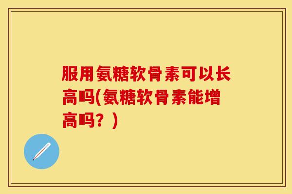 服用氨糖软骨素可以长高吗(氨糖软骨素能增高吗？)