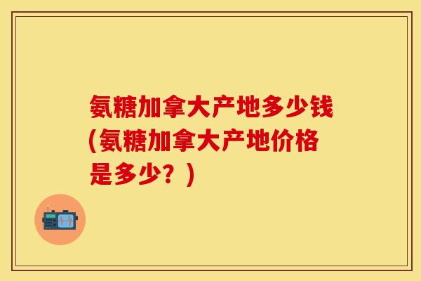 氨糖加拿大产地多少钱(氨糖加拿大产地价格是多少？)