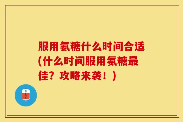服用氨糖什么时间合适(什么时间服用氨糖最佳？攻略来袭！)