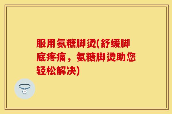 服用氨糖脚烫(舒缓脚底疼痛，氨糖脚烫助您轻松解决)