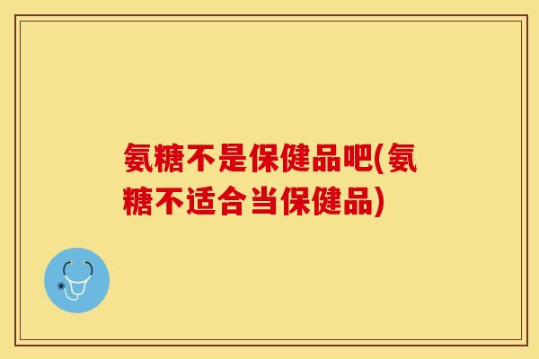氨糖不是保健品吧(氨糖不适合当保健品)