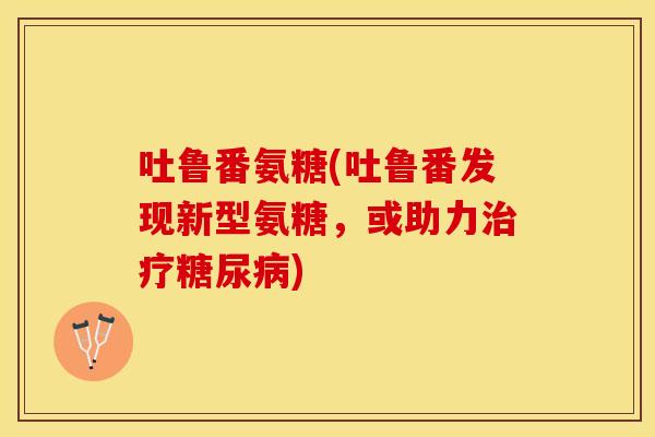 吐鲁番氨糖(吐鲁番发现新型氨糖，或助力治疗糖尿病)