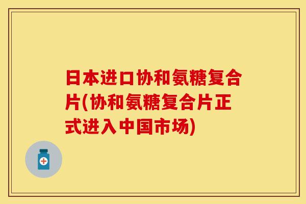 日本进口协和氨糖复合片(协和氨糖复合片正式进入中国市场)