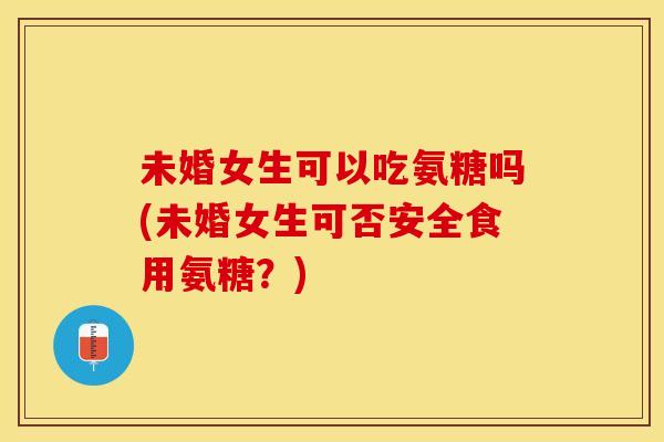 未婚女生可以吃氨糖吗(未婚女生可否安全食用氨糖？)
