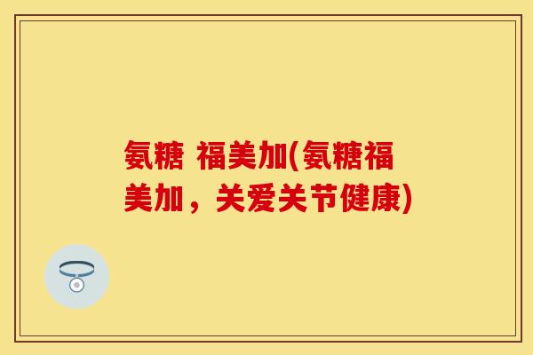 氨糖 福美加(氨糖福美加，关爱关节健康)