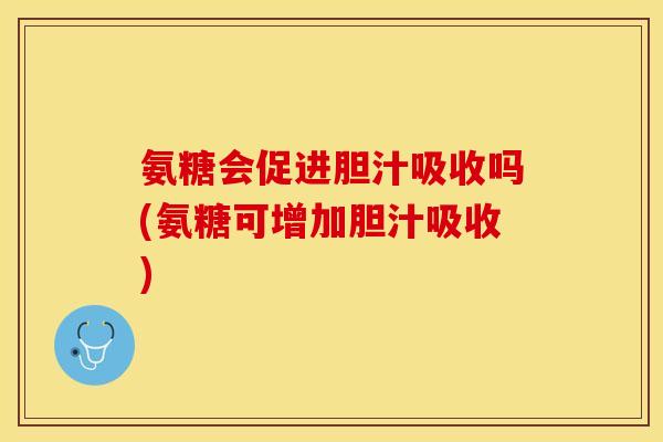 氨糖会促进胆汁吸收吗(氨糖可增加胆汁吸收)