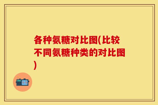 各种氨糖对比图(比较不同氨糖种类的对比图)