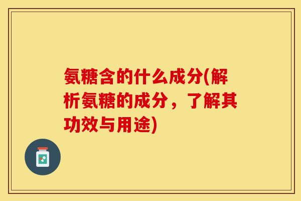氨糖含的什么成分(解析氨糖的成分，了解其功效与用途)