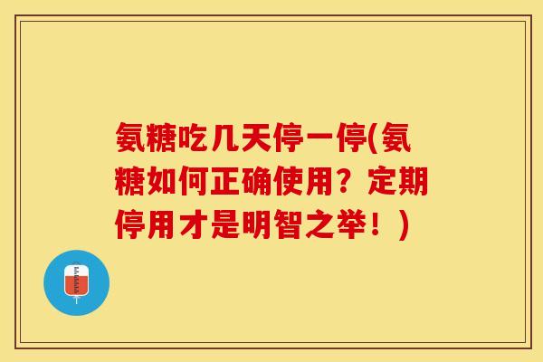 氨糖吃几天停一停(氨糖如何正确使用？定期停用才是明智之举！)