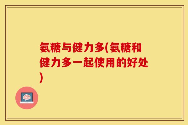 氨糖与健力多(氨糖和健力多一起使用的好处)
