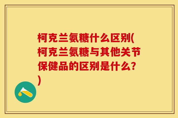 柯克兰氨糖什么区别(柯克兰氨糖与其他关节保健品的区别是什么？)