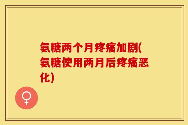 氨糖两个月疼痛加剧(氨糖使用两月后疼痛恶化)