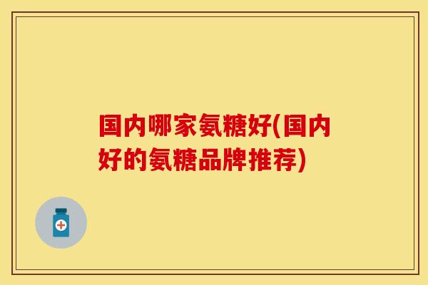 国内哪家氨糖好(国内好的氨糖品牌推荐)
