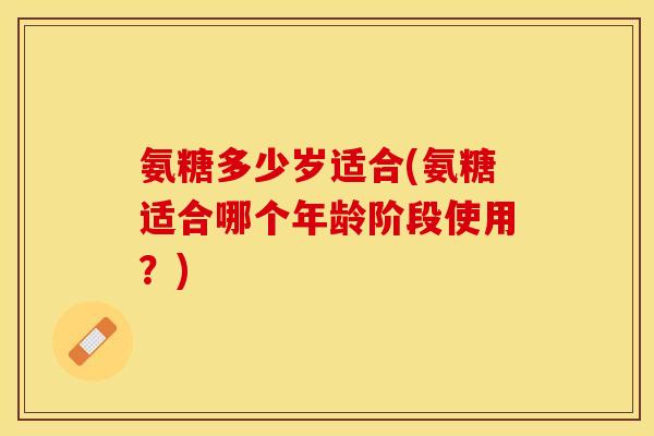 氨糖多少岁适合(氨糖适合哪个年龄阶段使用？)