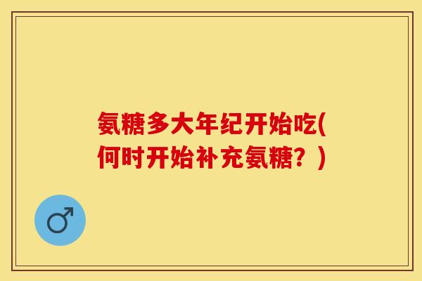氨糖多大年纪开始吃(何时开始补充氨糖？)