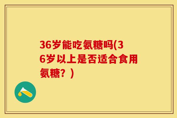 36岁能吃氨糖吗(36岁以上是否适合食用氨糖?)-第1张图片-关节保镖 36岁能吃氨糖吗(36岁以上是否适合食用氨糖?)-第1张图片-关节保镖