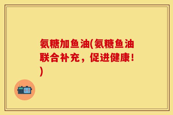 氨糖加鱼油(氨糖鱼油联合补充，促进健康！)