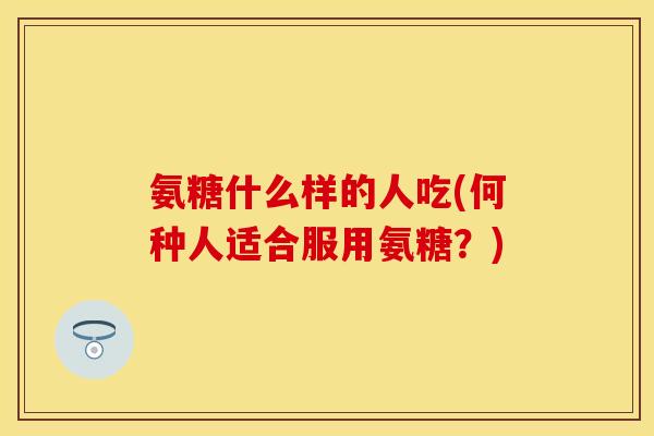 氨糖什么样的人吃(何种人适合服用氨糖？)