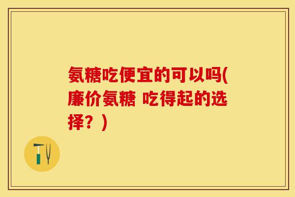 氨糖吃便宜的可以吗(廉价氨糖 吃得起的选择？)