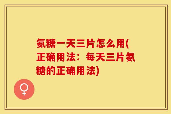 氨糖一天三片怎么用(正确用法：每天三片氨糖的正确用法)