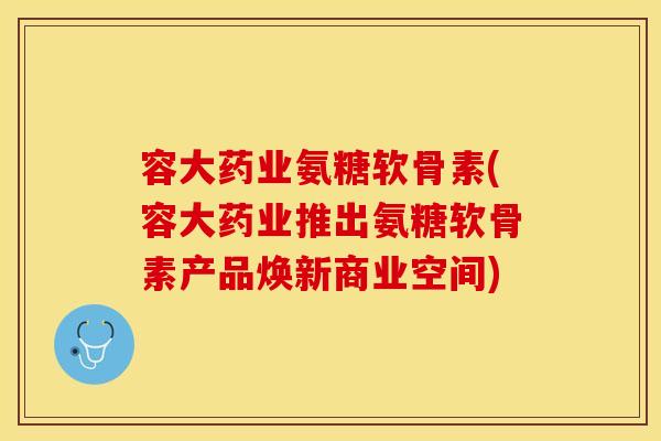 容大药业氨糖软骨素(容大药业推出氨糖软骨素产品焕新商业空间)