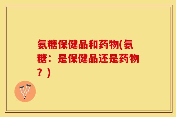 氨糖保健品和药物(氨糖：是保健品还是药物？)