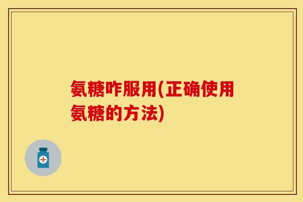 氨糖咋服用(正确使用氨糖的方法)