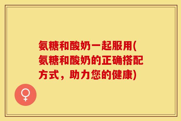 氨糖和酸奶一起服用(氨糖和酸奶的正确搭配方式，助力您的健康)