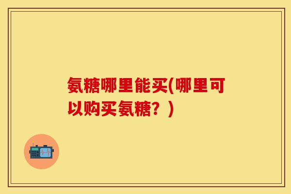 氨糖哪里能买(哪里可以购买氨糖？)