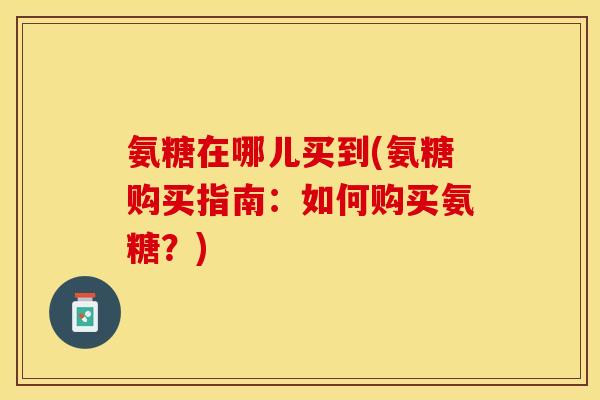 氨糖在哪儿买到(氨糖购买指南：如何购买氨糖？)-第1张图片-关节保镖