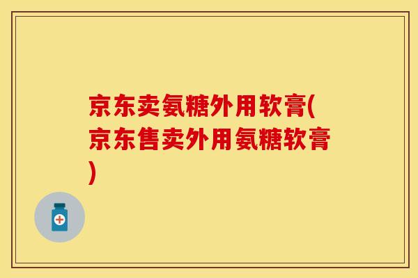 京东卖氨糖外用软膏(京东售卖外用氨糖软膏)