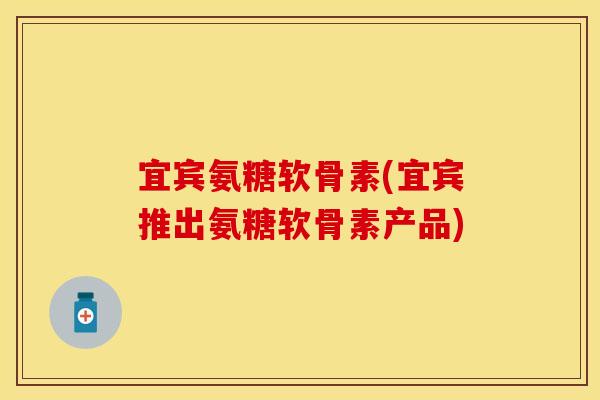 宜宾氨糖软骨素(宜宾推出氨糖软骨素产品)
