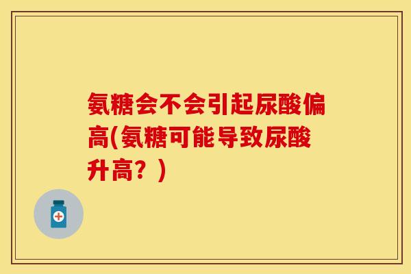 氨糖会不会引起尿酸偏高(氨糖可能导致尿酸升高？)