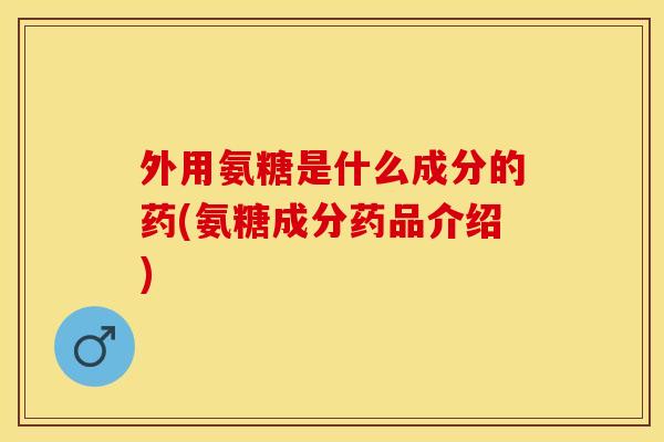 外用氨糖是什么成分的药(氨糖成分药品介绍)